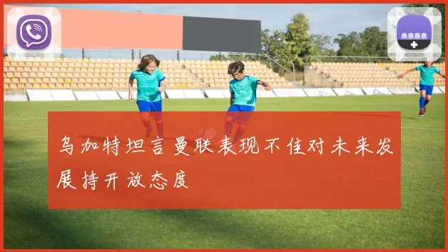 乌加特坦言曼联表现不佳对未来发展持开放态度
