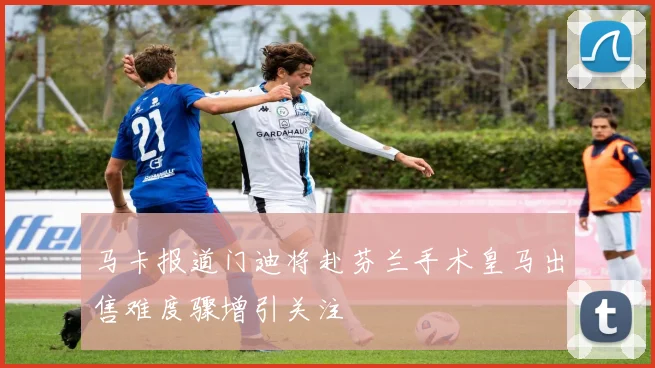 马卡报道门迪将赴芬兰手术皇马出售难度骤增引关注