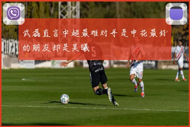 武磊直言中超最难对手是申花最好的朋友却是吴曦