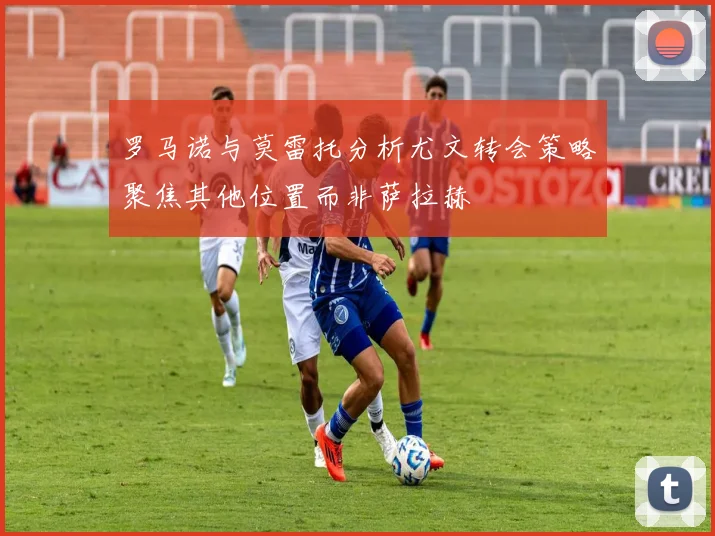 罗马诺与莫雷托分析尤文转会策略聚焦其他位置而非萨拉赫