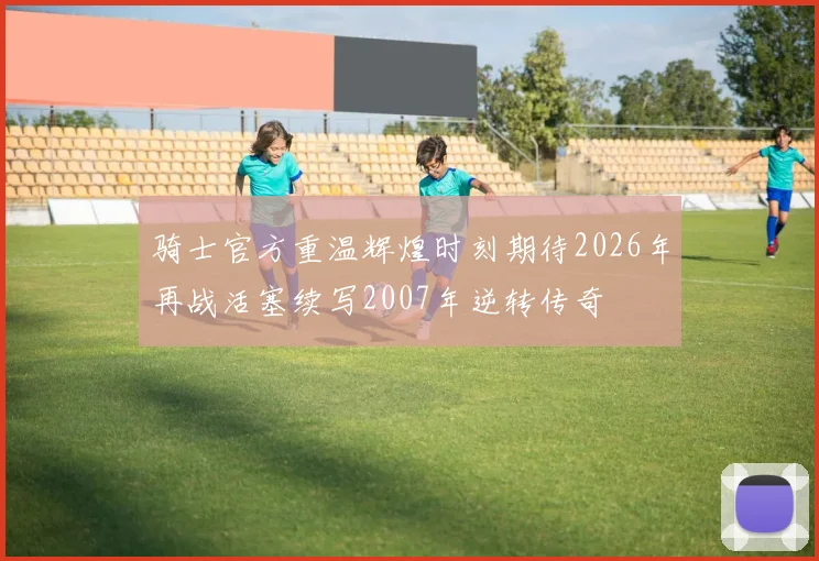 骑士官方重温辉煌时刻期待2026年再战活塞续写2007年逆转传奇