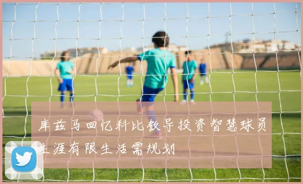 库兹马回忆科比教导投资智慧球员生涯有限生活需规划